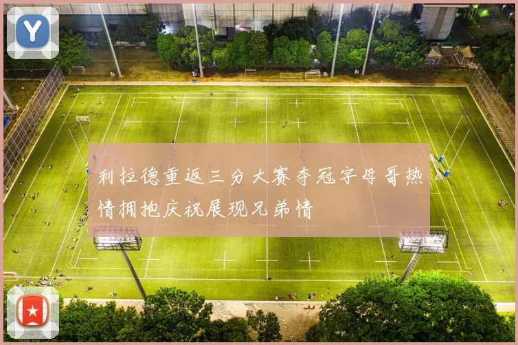 利拉德重返三分大赛夺冠字母哥热情拥抱庆祝展现兄弟情