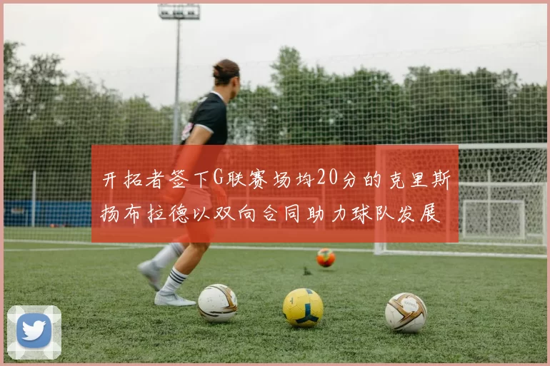 开拓者签下G联赛场均20分的克里斯扬布拉德以双向合同助力球队发展