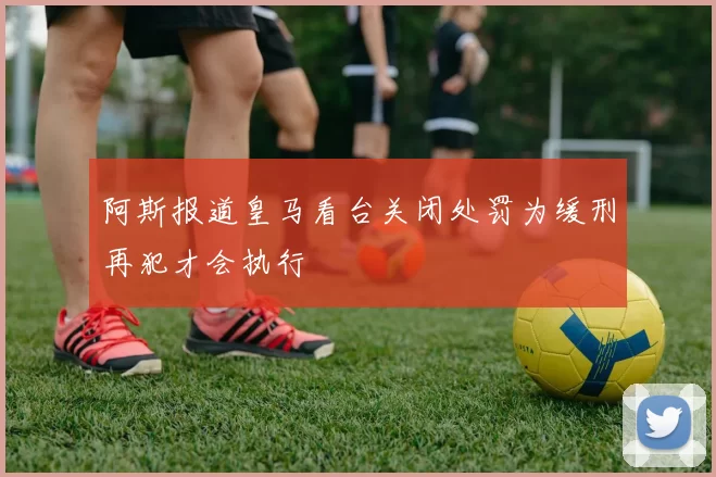 阿斯报道皇马看台关闭处罚为缓刑再犯才会执行