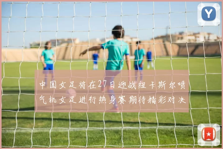 中国女足将在27日迎战纽卡斯尔喷气机女足进行热身赛期待精彩对决