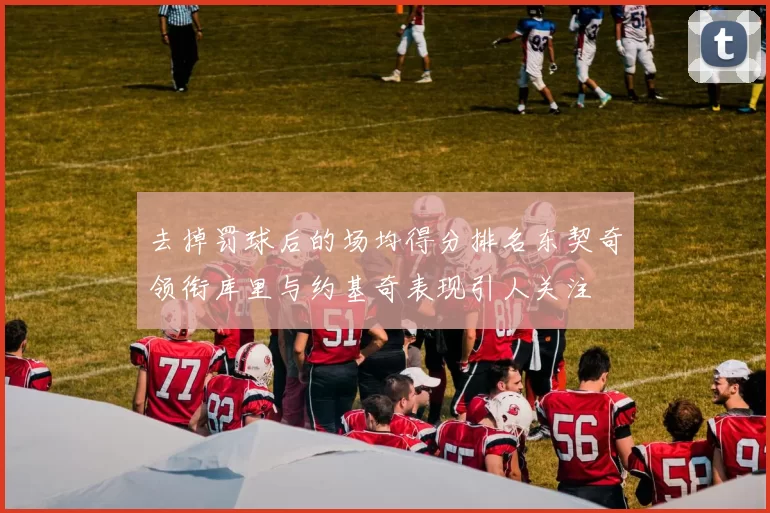 去掉罚球后的场均得分排名东契奇领衔库里与约基奇表现引人关注