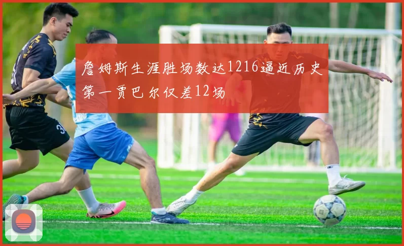 詹姆斯生涯胜场数达1216逼近历史第一贾巴尔仅差12场