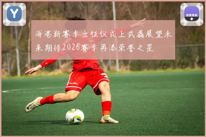 海港新赛季出征仪式上武磊展望未来期待2026赛季再添荣誉之星