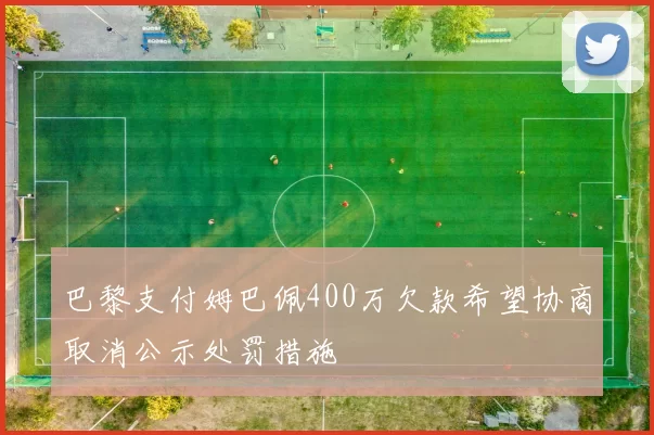 巴黎支付姆巴佩400万欠款希望协商取消公示处罚措施