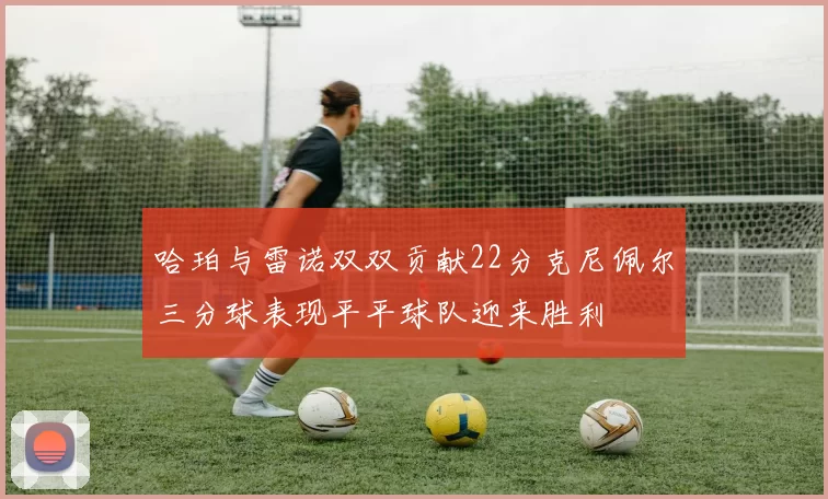 哈珀与雷诺双双贡献22分克尼佩尔三分球表现平平球队迎来胜利