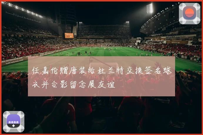 任嘉伦赠唐装给杜兰特交换签名球衣并合影留念展友谊