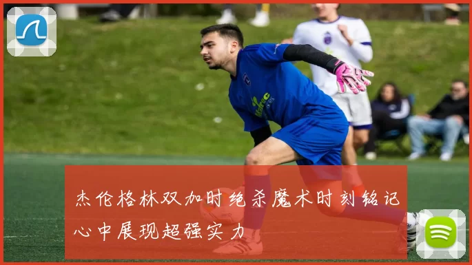 杰伦格林双加时绝杀魔术时刻铭记心中展现超强实力