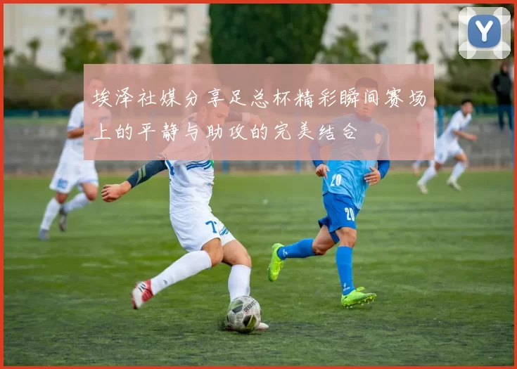埃泽社媒分享足总杯精彩瞬间赛场上的平静与助攻的完美结合