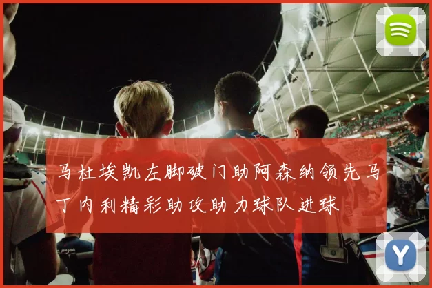 马杜埃凯左脚破门助阿森纳领先马丁内利精彩助攻助力球队进球