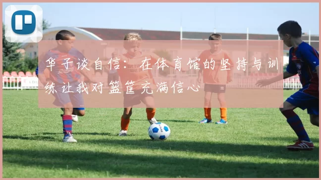 华子谈自信：在体育馆的坚持与训练让我对篮筐充满信心