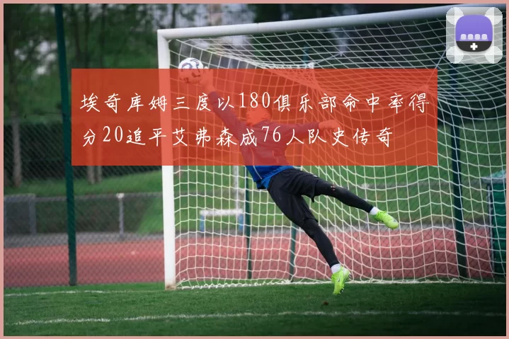 埃奇库姆三度以180俱乐部命中率得分20追平艾弗森成76人队史传奇