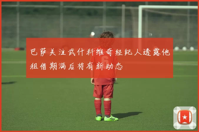 巴萨关注武什科维奇经纪人透露他租借期满后将有新动态