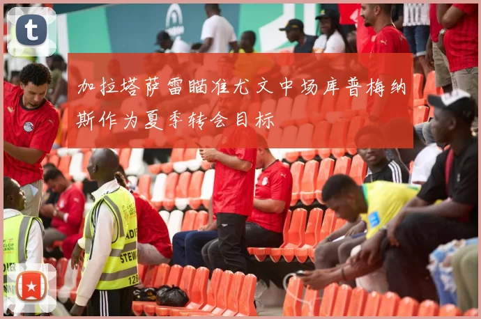 加拉塔萨雷瞄准尤文中场库普梅纳斯作为夏季转会目标