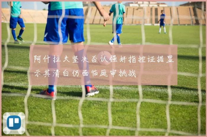 阿什拉夫坚决否认强奸指控证据显示其清白仍面临庭审挑战