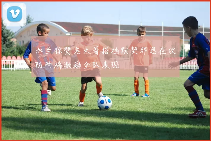 加兰称赞老大哥搭档默契邓恩在攻防两端激励全队表现