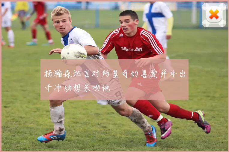 杨瀚森坦言对约基奇的喜爱并非出于冲动想亲吻他