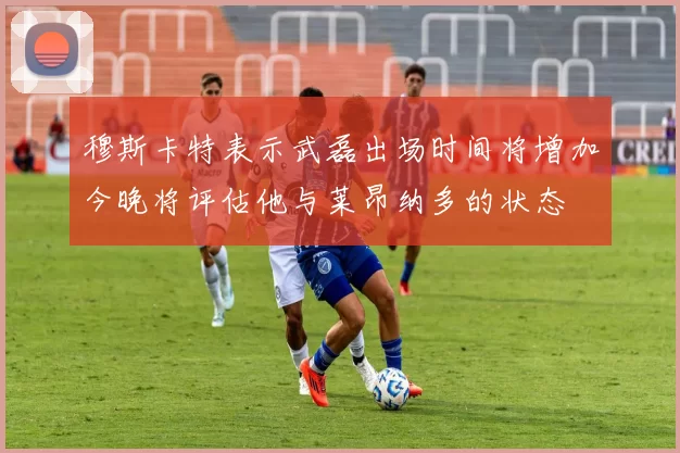 穆斯卡特表示武磊出场时间将增加今晚将评估他与莱昂纳多的状态