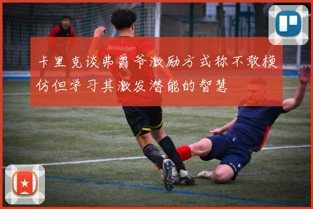 卡里克谈弗爵爷激励方式称不敢模仿但学习其激发潜能的智慧