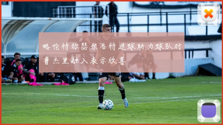 略伦特称瑟尔洛特进球助力球队对鲁杰里融入表示欣喜
